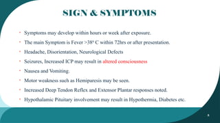 5
SIGN & SYMPTOMS
• Symptoms may develop within hours or week after exposure.
• The main Symptom is Fever >380
C within 72hrs or after presentation.
• Headache, Disorientation, Neurological Defects
• Seizures, Increased ICP may result in altered consciousness
• Nausea and Vomiting.
• Motor weakness such as Hemiparesis may be seen.
• Increased Deep Tendon Reflex and Extensor Plantar responses noted.
• Hypothalamic Pituitary involvement may result in Hypothermia, Diabetes etc.
 