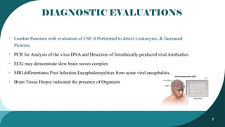 7
DIAGNOSTIC EVALUATIONS
• Lumbar Puncture with evaluation of CSF if Performed to detect Leukocytes, & Increased
Proteins.
• PCR for Analysis of the virus DNA and Detection of Intrathecally produced viral Antibodies
• ECG may demonstrate slow brain waves complex
• MRI differentiates Post Infection Encephalomyelities from acute viral encephalitis.
• Brain Tissue Biopsy indicated the presence of Organism
 