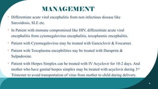 8
MANAGEMENT
• Differentiate acute viral encephalitis from non infectious disease like
Sarcoidosis, SLE etc.
• In Patient with immune compromised like HIV, differentiate acute viral
encephalitis from cytomegalovirus encephalitis, toxoplasmic encephalitis.
• Patient with Cytomegalovirus may be treated with Ganciclovir & Foscarnet.
• Patient with Toxoplasma encephilities nay be treated with Daraprim &
Sulpadoxine.
• Patient with Herpes Simplex can be treated with IV Acyclovir for 10-2 days. And
mother who have genital herpes simplex may be treated with acyclovir during 3rd
Trimester to avoid transportation of virus from mother to child during delivery.
 