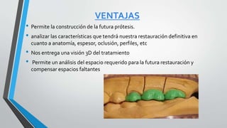 VENTAJAS
• Permite la construcción de la futura prótesis.
• analizar las características que tendrá nuestra restauración definitiva en
cuanto a anatomía, espesor, oclusión, perfiles, etc
• Nos entrega una visión 3D del tratamiento
• Permite un análisis del espacio requerido para la futura restauración y
compensar espacios faltantes
 