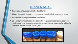 DESVENTAJAS
• Texturas y relieves son difíciles de obtener
• Mayor demanda de tiempo, por mayor complejidad de procedimiento
• Aumenta el presupuesto del tratamiento
• Solo se aproxima a la estética deseada, ya que como se realiza sobre los
modelos de yeso montado, se omiten otras referencias como los labios, la
forma de la cara, tipo de sonrisa, etc.
 