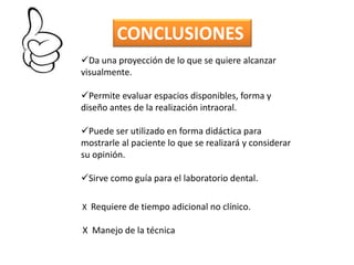 CONCLUSIONES
Da una proyección de lo que se quiere alcanzar
visualmente.

Permite evaluar espacios disponibles, forma y
diseño antes de la realización intraoral.

Puede ser utilizado en forma didáctica para
mostrarle al paciente lo que se realizará y considerar
su opinión.

Sirve como guía para el laboratorio dental.

X Requiere de tiempo adicional no clínico.

X Manejo de la técnica
 