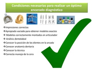 Condiciones necesarias para realizar un óptimo
                   encerado diagnóstico



Impresiones correctas
Apropiado vaciado para obtener modelos exactos
 Modelos correctamente montados en articulador
 Análisis dentolabial
Conocer la posición de los dientes en la arcada
Conocer anatomía dentaria
Conocer la técnica
Correcto manejo de la cera
 