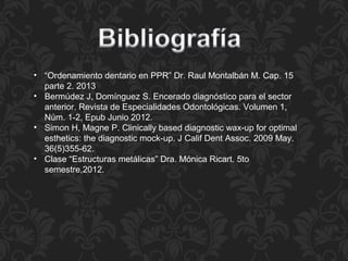 • “Ordenamiento dentario en PPR” Dr. Raul Montalbán M. Cap. 15
parte 2. 2013
• Bermúdez J, Domínguez S. Encerado diagnóstico para el sector
anterior. Revista de Especialidades Odontológicas. Volumen 1,
Núm. 1-2, Epub Junio 2012.
• Simon H, Magne P. Clinically based diagnostic wax-up for optimal
esthetics: the diagnostic mock-up. J Calif Dent Assoc. 2009 May.
36(5)355-62.
• Clase “Estructuras metálicas” Dra. Mónica Ricart. 5to
semestre,2012.
 