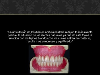 “La articulación de los dientes artificiales debe reflejar, lo más exacto
posible, la situación de los dientes naturales ya que de esta forma la
relación con los tejidos blandos con los cuales entran en contacto,
resulta más armonioso y equilibrado.”
 
