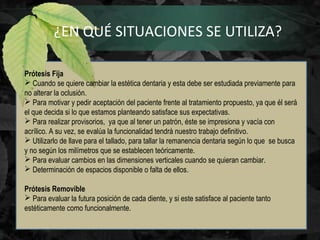 ¿EN QUÉ SITUACIONES SE UTILIZA?
Prótesis Fija
 Cuando se quiere cambiar la estética dentaria y esta debe ser estudiada previamente para
no alterar la oclusión.
 Para motivar y pedir aceptación del paciente frente al tratamiento propuesto, ya que él será
el que decida si lo que estamos planteando satisface sus expectativas.
 Para realizar provisorios, ya que al tener un patrón, éste se impresiona y vacía con
acrílico. A su vez, se evalúa la funcionalidad tendrá nuestro trabajo definitivo.
 Utilizarlo de llave para el tallado, para tallar la remanencia dentaria según lo que se busca
y no según los milímetros que se establecen teóricamente.
 Para evaluar cambios en las dimensiones verticales cuando se quieran cambiar.
 Determinación de espacios disponible o falta de ellos.
Prótesis Removible
 Para evaluar la futura posición de cada diente, y si este satisface al paciente tanto
estéticamente como funcionalmente.
 