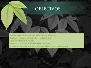 OBJETIVOS
Evaluar preliminarmente el tratamiento definitivo.
Explicar y mostrar al paciente el tratamiento.
Disminuir la improvisación.
Mejorar la comunicación con el laboratorio.
Poseer un patrón que guie el accionar clínico en el tratamiento.
 