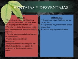 VENTAJAS Y DESVENTAJAS
VENTAJAS
 Permite una mejor planificación y
análisis del tratamiento. Permite tener
una mayor predictibilidad de éxito.
Permite el estudio de aspectos estéti-
cos y funcionales que requieren modifi-
caciones.
Permite mostrar resultados al pacien-
te, motivándolo.
Facilita comunicación con
laboratorio.
Nos permite realizar llaves guías para
el tallado dentario y confección de
proviso-rios, disminuyendo tiempo
clínico.
DESVENTAJAS
Requiere de mayor habilidad por par-
te del clínico.
Requiere de mayor tiempo en la fase
diagnóstica.
Costo es mayor para el paciente.
 
