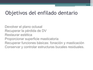 lDevolver el plano oclusal
lRecuperar la pérdida de DV
lRestaurar estética
lProporcionar superficie masticatoria
lRecuperar funciones básicas: fonación y masticación
lConservar y controlar estructuras bucales residuales.
Objetivos del enfilado dentario
 