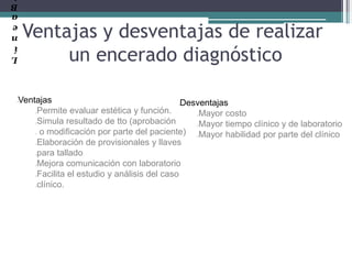 L
í
n
e
a
B
Ventajas y desventajas de realizar
un encerado diagnóstico
lVentajas
Permite evaluar estética y función.
Simula resultado de tto (aprobación
o modificación por parte del paciente)
Elaboración de provisionales y llaves
para tallado
Mejora comunicación con laboratorio
Facilita el estudio y análisis del caso
clínico.
lDesventajas
Mayor costo
Mayor tiempo clínico y de laboratorio
Mayor habilidad por parte del clínico
 