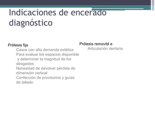 Indicaciones de encerado
diagnóstico
lPrótesis fija
Casos con alta demanda estética
Para evaluar los espacios disponible
y determinar la magnitud de los
desgastes
Necesidad de devolver pérdida de
dimensión vertical
Confección de provisorios y guías
de tallado
lPrótesis removibl e
Articulación dentaria
 