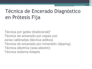 Técnica de Encerado Diagnóstico
en Prótesis Fija
lTécnica por goteo (tradicional)*
lTécnica de encerado por capas con
lceras calibradas (técnica aditiva)
lTécnica de encerado por inmersión (dipping)
lTécnica electrica (wax-electric)
lTécnica sistema Adapta
 