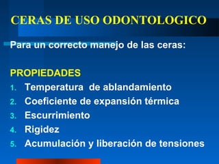 CERAS DE USO ODONTOLOGICO
Para un correcto manejo de las ceras:
PROPIEDADES
1. Temperatura de ablandamiento
2. Coeficiente de expansión térmica
3. Escurrimiento
4. Rigidez
5. Acumulación y liberación de tensiones
 