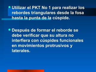 Utilizar el PKT No 1 para realizar los
rebordes triangulares desde la fosa
hasta la punta de la cúspide.
Después de formar el reborde se
debe verificar que su altura no
interfiera con cúspides funcionales
en movimientos protrusivos y
laterales.
 