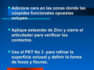 Adicione cera en las zonas donde las
cúspides funcionales opuestas
ocluyen.
Aplique estearato de Zinc y cierre el
articulador para verificar los
contactos.
Use el PKT No 3 para refinar la
superficie oclusal y definir la forma
de fosas y fisuras.
 