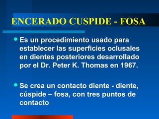 ENCERADO CUSPIDE - FOSA
Es un procedimiento usado para
establecer las superficies oclusales
en dientes posteriores desarrollado
por el Dr. Peter K. Thomas en 1967.
Se crea un contacto diente - diente,
cúspide – fosa, con tres puntos de
contacto
 