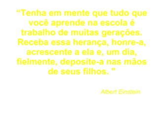 “ Tenha em mente que tudo que você aprende na escola é trabalho de muitas gerações. Receba essa herança, honre-a, acrescente a ela e, um dia, fielmente, deposite-a nas mãos de seus filhos. "     Albert Einstein  