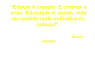 "Educar é crescer. E crescer é viver. Educação é, assim, vida no sentido mais autêntico da palavra".     Anísio Teixeira 