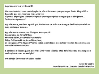 Aqui se encerra a 3ª. Bienal B! Um  movimento com a participação de 261 artistas em 40 espaços por Porto Alegre/RS e bancado  por eles mesmos, mais uma vez! Algumas exposições tiveram seu prazo prorrogado pelos espaços que as abrigaram...  Só temos a agradecer! Agradecemos, também a participação de todos os artistas e espaços da cidade que abriram  suas portas por 2 meses. Agradecemos a quem nos divulgou, em especial: Gasparotto, do  Jornal O Sul; Michelle Rolim, do  Jornal do Comércio; Fábio Prikladnicki, do  Jornal Zero Hora; os colegas da  TVE-RS;  da  TVCom  e todas as entidades e os outros veículos de comunicação que colaboraram conosco. E parabéns à nossa Equipe, que mais uma vez se superou e fez de tudo ao seu alcance para a realização de mais esta edição! Um abraço carinhoso em todos vocês! Isabel de Castro Coordenadora e Curadora Geral da Bienal B 