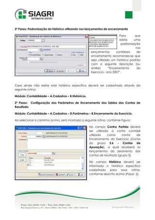 2º Passo: Padronização do histórico utilizando nos lançamentos de encerramento

                                                                            Para      que
                                                                            exista    uma
                                                                             padronização
                                                                                       nos
                                                       lançamentos       contábeis      de
                                                       encerramento recomenda-se que
                                                       seja utilizado um histórico padrão
                                                       com a seguinte descrição (ou
                                                       similar)     “Encerramento       do
                                                       Exercício - ano 2007”.



Caso ainda não exista este histórico específico deverá ser cadastrado através da
seguinte rotina:

Módulo: Contabilidade – A.Cadastros – B.Históricos.

3º Passo: Configuração dos Parâmetros de Encerramento dos Saldos das Contas de
Resultado

Módulo: Contabilidade – A.Cadastros – D.Parâmetros – B.Encerramento do Exercício.

Ao selecionar o caminho acima, será mostrada a seguinte rotina, conforme Figura:

                                                      No campo Contra Partida deverá
                                                      ser utilizada a conta contábil
                                                      utilizada    como      conta   de
                                                      Encerramento do Exercício (Conta
                                                      do grupo 3.6 - Contas de
                                                      Apuração), a qual receberá os
                                                      lançamentos do zeramento das
                                                      contas de resultado (grupo 3),

                                                      No campo Histórico deverá ser
                                                      informado o histórico específico
                                                      cadastrado   para    essa   rotina,
                                                      conforme descrito acima (Passo 2).
 