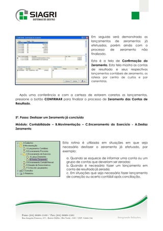 Em seguida será demonstrado os
                                                lançamentos de zeramentos já
                                                efetuados, porém ainda com o
                                                processo    de  zeramento  não
                                                finalizado.

                                                Esta é a tela de Confirmação do
                                                Zeramento. Esta tela mostra as contas
                                                de resultado e seus respectivos
                                                lançamentos contábeis de zeramento, os
                                                rateios por centro de custos e por
                                                correntistas.




  Após uma conferência e com a certeza de estarem corretos os lançamentos,
pressione o botão CONFIRMAR para finalizar o processo de Zeramento das Contas de
Resultado.



5º. Passo: Desfazer um Zeramento já concluído

Módulo: Contabilidade – B.Movimentação – C.Encerramento do Exercício - A.Desfaz
Zeramento



                               Esta rotina é utilizada em situações em que seja
                               necessário desfazer o zeramento já efetuado, por
                               exemplo:

                                 a. Quando se esquece de informar uma conta ou um
                                 grupo de contas que deveriam ser zeradas;
                                 b. Quando é necessário fazer um lançamento em
                                 conta de resultado já zerada;
                                 c. Em situações que seja necessário fazer lançamento
                                 de correção ou acerto contábil após conciliação.
 