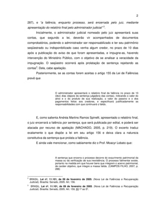 2 
287), e “a falência, enquanto processo, será encerrada pelo juiz, mediante 
apresentação do relatório final pelo administrador judicial” 2. 
Inicialmente, o administrador judicial nomeado pelo juiz apresentará suas 
contas, que segundo a lei, deverão vir acompanhados de documentos 
comprobatórios, podendo o administrador ser responsabilizado e ter seu patrimônio 
seqüestrado ou indisponibilizado caso venha algum credor, no prazo de 10 dias 
após a publicação do aviso de que foram apresentadas, e impugne-as, havendo 
intervenção do Ministério Público, com o objetivo de se analisar a veracidade da 
impugnação. O seqüestro ocorrerá após prolatação de sentença rejeitando as 
contas3. Dela, cabe apelação. 
Posteriormente, se as contas forem aceitas o artigo 155 da Lei de Falências 
prevê que 
O administrador apresentará o relatório final da falência no prazo de 10 
(dez) dias (depois da sentença julgadora das contas), indicando o valor do 
ativo e o do produto de sua realização, o valor do passivo e o dos 
pagamentos feitos aos credores, e especificará justificadamente as 
responsabilidades com que continuará o falido. 
E, como salienta Andréa Martins Ramos Spinelli, apresentado o relatório final, 
o juiz encerrará a falência por sentença, que será publicada por edital, e poderá ser 
atacada por recurso de apelação (MACHADO, 2005, p. 219). O excerto traduz 
exatamente o que dispõe a lei em seu artigo 156 e deixa clara a natureza 
constitutiva da sentença que prolata a falência. 
E ainda vale mencionar, como sabiamente diz o Prof. Moacyr Lobato que: 
A sentença que encerra o processo decorre do exaurimento patrimonial da 
massa ou da verificação de sua inexistência. O processo falimentar existe, 
portanto na medida em que houver bens que integrem o acervo patrimonial, 
de caráter objetivo, que integre a massa falida. (CAMPOS FILHO, 2007, p. 
288) 
2 BRASIL. Lei nº. 11.101, de 09 de fevereiro de 2005. (Nova Lei de Falências e Recuperação 
Judicial). Brasília: Senado, 2005. Art. 156. 
3 BRASIL. Lei nº. 11.101, de 09 de fevereiro de 2005. (Nova Lei de Falências e Recuperação 
Judicial). Brasília: Senado, 2005. Art. 159, §§ 1º ao 5º. 
 