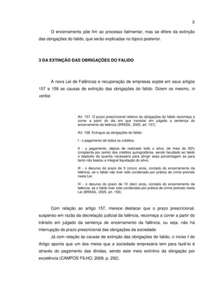 3 
O encerramento põe fim ao processo falimentar, mas se difere da extinção 
das obrigações do falido, que serão explicadas no tópico posterior. 
3 DA EXTINÇÃO DAS OBRIGAÇÕES DO FALIDO 
A nova Lei de Falências e recuperação de empresas expõe em seus artigos 
157 e 158 as causas de extinção das obrigações do falido. Dizem os mesmo, in 
verbis: 
Art. 157. O prazo prescricional relativo às obrigações do falido recomeça a 
correr a partir do dia em que transitar em julgado a sentença do 
encerramento da falência (BRASIL, 2005, art. 157). 
Art. 158. Extingue as obrigações do falido: 
I - o pagamento de todos os créditos; 
II - o pagamento, depois de realizado todo o ativo, de mais de 50% 
(cinqüenta por cento) dos créditos quirografários, sendo facultado ao falido 
o depósito da quantia necessária para atingir essa porcentagem se para 
tanto não bastou a integral liquidação do ativo; 
III - o decurso do prazo de 5 (cinco) anos, contado do encerramento da 
falência, se o falido não tiver sido condenado por prática de crime previsto 
nesta Lei; 
IV - o decurso do prazo de 10 (dez) anos, contado do encerramento da 
falência, se o falido tiver sido condenado por prática de crime previsto nesta 
Lei (BRASIL. 2005, art. 158). 
Com relação ao artigo 157, merece destacar que o prazo prescricional, 
suspenso em razão da decretação judicial da falência, recomeça a correr a partir do 
trânsito em julgado da sentença de encerramento da falência, ou seja, não há 
interrupção do prazo prescricional das obrigações da sociedade. 
Já com relação às causas de extinção das obrigações do falido, o inciso I do 
Artigo aponta que um dos meios que a sociedade empresária tem para fazê-lo é 
através do pagamento das dividas, sendo este meio extintivo da obrigação por 
excelência (CAMPOS FILHO, 2008, p. 292). 
 