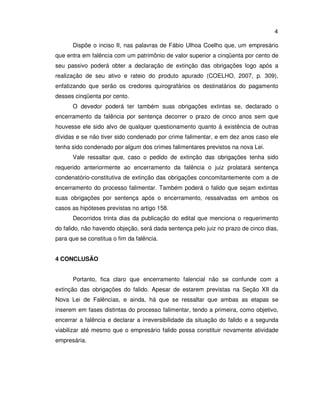4 
Dispõe o inciso II, nas palavras de Fábio Ulhoa Coelho que, um empresário 
que entra em falência com um patrimônio de valor superior a cinqüenta por cento de 
seu passivo poderá obter a declaração de extinção das obrigações logo após a 
realização de seu ativo e rateio do produto apurado (COELHO, 2007, p. 309), 
enfatizando que serão os credores quirografários os destinatários do pagamento 
desses cinqüenta por cento. 
O devedor poderá ter também suas obrigações extintas se, declarado o 
encerramento da falência por sentença decorrer o prazo de cinco anos sem que 
houvesse ele sido alvo de qualquer questionamento quanto à existência de outras 
dívidas e se não tiver sido condenado por crime falimentar, e em dez anos caso ele 
tenha sido condenado por algum dos crimes falimentares previstos na nova Lei. 
Vale ressaltar que, caso o pedido de extinção das obrigações tenha sido 
requerido anteriormente ao encerramento da falência o juiz prolatará sentença 
condenatório-constitutiva de extinção das obrigações concomitantemente com a de 
encerramento do processo falimentar. Também poderá o falido que sejam extintas 
suas obrigações por sentença após o encerramento, ressalvadas em ambos os 
casos as hipóteses previstas no artigo 158. 
Decorridos trinta dias da publicação do edital que menciona o requerimento 
do falido, não havendo objeção, será dada sentença pelo juiz no prazo de cinco dias, 
para que se constitua o fim da falência. 
4 CONCLUSÃO 
Portanto, fica claro que encerramento falencial não se confunde com a 
extinção das obrigações do falido. Apesar de estarem previstas na Seção XII da 
Nova Lei de Falências, e ainda, há que se ressaltar que ambas as etapas se 
inserem em fases distintas do processo falimentar, tendo a primeira, como objetivo, 
encerrar a falência e declarar a irreversibilidade da situação do falido e a segunda 
viabilizar até mesmo que o empresário falido possa constituir novamente atividade 
empresária. 
 