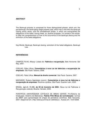 5 
ABSTRACT 
The Bankrupt process is comprised for three distinguished phases, which are: the 
pre-bankrupt; the bankrupting stage properly said, which has it end with the bankrupt 
closing strictu sensu; and the reinstatement phase, in which are extinguished the 
obligations of the failed, having these, so, diverse purposes. It is aimed in this article, 
to clear the comprehension of how is the occurrence of the bankrupt closing and the 
extinction of the failed obligations. 
Key-Words: Bankrupt; Bankrupt closing, extinction of the failed obligations, Bankrupt 
Law. 
REFERÊNCIAS 
CAMPOS FILHO, Moacyr Lobato de. Falência e recuperação. Belo Horizonte: Del 
Rey, 2007. 
COELHO, Fábio Ulhoa. Comentários à nova Lei de falências e recuperação de 
empresas. São Paulo: Saraiva, 2008. 
COELHO, Fábio Ulhoa. Manual de direito comercial. São Paulo: Saraiva, 2007. 
MACHADO, Rubens Approbato (coord.). Comentários à nova Lei de falências e 
recuperação de empresas: Doutrina e prática. São Paulo: Quartier Latin, 2005. 
BRASIL. Lei nº. 11.101, de 09 de fevereiro de 2005. (Nova Lei de Falências e 
Recuperação Judicial). Brasília: Senado, 2005. 
PONTIFÍCIA UNIVERSIDADE CATÓLICA DE MINAS GERAIS. Pró-Reitoria de 
Graduação. Sistema de Bibliotecas. Padrão PUC Minas de normalização: normas 
da ABNT para apresentação de artigos de periódicos científicos. Belo Horizonte, 
2007. Disponível em <http://www.pucminas.br/ biblioteca/>. Acesso em: 14/07/2008. 
