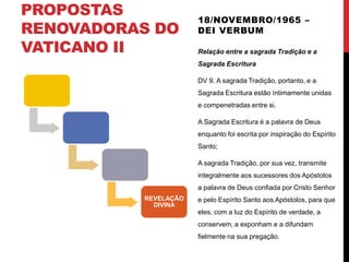 PROPOSTAS
RENOVADORAS DO
VATICANO II

18/NOVEMBRO/1965 –
DEI VERBUM
Relação entre a sagrada Tradição e a
Sagrada Escritura
DV 9. A sagrada Tradição, portanto, e a
Sagrada Escritura estão ìntimamente unidas
e compenetradas entre si.
A Sagrada Escritura é a palavra de Deus
enquanto foi escrita por inspiração do Espírito

Santo;
A sagrada Tradição, por sua vez, transmite
integralmente aos sucessores dos Apóstolos
a palavra de Deus confiada por Cristo Senhor
REVELAÇÃO
DIVINA

e pelo Espírito Santo aos Apóstolos, para que
eles, com a luz do Espírito de verdade, a
conservem, a exponham e a difundam
fielmente na sua pregação.

 
