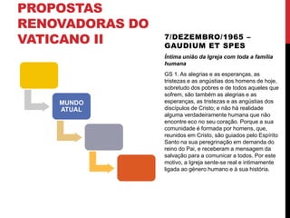 PROPOSTAS
RENOVADORAS DO
VATICANO II

7/DEZEMBRO/1965 –
GAUDIUM ET SPES
Íntima união da Igreja com toda a família
humana

MUNDO
ATUAL

GS 1. As alegrias e as esperanças, as
tristezas e as angústias dos homens de hoje,
sobretudo dos pobres e de todos aqueles que
sofrem, são também as alegrias e as
esperanças, as tristezas e as angústias dos
discípulos de Cristo; e não há realidade
alguma verdadeiramente humana que não
encontre eco no seu coração. Porque a sua
comunidade é formada por homens, que,
reunidos em Cristo, são guiados pelo Espírito
Santo na sua peregrinação em demanda do
reino do Pai, e receberam a mensagem da
salvação para a comunicar a todos. Por este
motivo, a Igreja sente-se real e intimamente
ligada ao género humano e à sua história.

 
