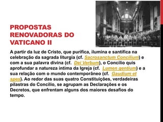 PROPOSTAS
RENOVADORAS DO
VATICANO II
A partir da luz de Cristo, que purifica, ilumina e santifica na
celebração da sagrada liturgia (cf. Sacrosanctum Concilium) e
com a sua palavra divina (cf. Dei Verbum), o Concílio quis
aprofundar a natureza íntima da Igreja (cf. Lumen gentium) e a
sua relação com o mundo contemporâneo (cf. Gaudium et
spes). Ao redor das suas quatro Constituições, verdadeiras
pilastras do Concílio, se agrupam as Declarações e os
Decretos, que enfrentam alguns dos maiores desafios do
tempo.

 