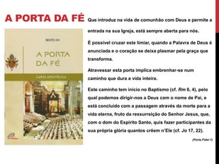 A PORTA DA FÉ

Que introduz na vida de comunhão com Deus e permite a
entrada na sua Igreja, está sempre aberta para nós.
É possível cruzar este limiar, quando a Palavra de Deus é
anunciada e o coração se deixa plasmar pela graça que
transforma.
Atravessar esta porta implica embrenhar-se num
caminho que dura a vida inteira.
Este caminho tem início no Baptismo (cf. Rm 6, 4), pelo
qual podemos dirigir-nos a Deus com o nome de Pai, e
está concluído com a passagem através da morte para a
vida eterna, fruto da ressurreição do Senhor Jesus, que,
com o dom do Espírito Santo, quis fazer participantes da
sua própria glória quantos crêem n’Ele (cf. Jo 17, 22).
(Porta Fidei 1)

 