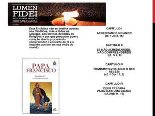 Esta Encíclica não se destina apenas
aos Católicos, mas a todos os
Cristãos, aos crentes de todas as
Religiões e aos que procuram com o
coração aberto procurando
compreender o conceito de fé e o
impacto que tem na sua visão do
mundo.

CAPÍTULO I
ACREDITÁMOS NO AMOR
(cf. 1 Jo 4, 16)
CAPÍTULO II
SE NÃO ACREDITARDES,
NÃO COMPREENDEREIS
(cf. Is 7, 9)
CAPÍTULO III
TRANSMITO-VOS AQUILO QUE
RECEBI
(cf. 1 Cor 15, 3)
CAPÍTULO IV
DEUS PREPARA
PARA ELES UMA CIDADE
(cf. Heb 11, 16)

 
