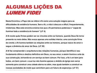 ALGUMAS LIÇÕES DA

LUMEN FIDEI

Nesta Encíclica, o Papa não se refere à fé como uma solução mágica para as
dificuldades da existência humana. Sem a fé, a vida é obscura e difícil, frequentemente,
misteriosa. Mas esta encíclica ensina-nos que a fé permanece poderosa e “capaz de
iluminar toda a existência do homem” (LF 4).
A fé revela quão firmes podem ser os vínculos entre os homens, quando Deus Se torna
presente no meio deles. Não evoca apenas uma solidez interior, uma convicção firme

do crente; a fé ilumina também as relações entre os homens, porque nasce do amor e
segue a dinâmica do amor de Deus. (LF 50)
A fé faz compreender a arquitectura das relações humanas, porque identifica o seu
fundamento último e destino definitivo em Deus, no seu amor, e assim ilumina a arte da
sua construção, tornando-se um serviço ao bem comum. Por isso, a fé é um bem para
todos, um bem comum: a sua luz não ilumina apenas o âmbito da Igreja nem serve
somente para construir uma cidade eterna no além, mas ajuda também a construir as
nossas sociedades de modo que caminhem para um futuro de esperança. (LF 51)
http://pursuedbytruth.blogspot.pt/2013/07/5-lessons-from-lumen-fidei.html

 