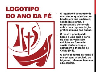 LOGOTIPO
DO ANO DA FÉ

•

O logotipo é composto de
um campo, quadrada com
bordas em que um barco,
simboliza a Igreja, é
representado como vela
sobre uma representação
gráfica mínima das ondas.

•

O mastro principal do
barco é uma cruz a partir
do qual as velas são
exibidos na forma de
sinais dinâmicos que
compõem o trigrama de
Cristo (IHS).

•

O pano de fundo as velas é
um sol que, associado ao
trigrama, refere-se também
à Eucaristia.

 