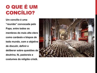 O QUE É UM
CONCÍLIO?
Um concílio é uma
“reunião” convocada pelo
Papa, entre todos os
membros do mais alto clero
como cardeais e bispos de
todo mundo, com o objetivo
de discutir, definir e
deliberar sobre questões de
doutrina, fé, pastorais e
costumes da religião cristã.

 