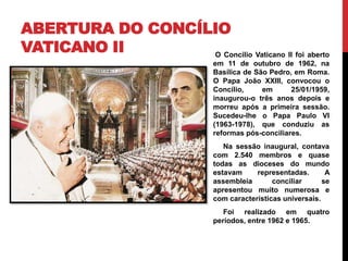 ABERTURA DO CONCÍLIO
VATICANO II
O Concilio Vaticano II foi aberto
em 11 de outubro de 1962, na
Basílica de São Pedro, em Roma.
O Papa João XXIII, convocou o
Concílio,
em
25/01/1959,
inaugurou-o três anos depois e
morreu após a primeira sessão.
Sucedeu-lhe o Papa Paulo VI
(1963-1978), que conduziu as
reformas pós-conciliares.
Na sessão inaugural, contava
com 2.540 membros e quase
todas as dioceses do mundo
estavam
representadas.
A
assembleia
conciliar
se
apresentou muito numerosa e
com características universais.
Foi realizado em quatro
períodos, entre 1962 e 1965.

 