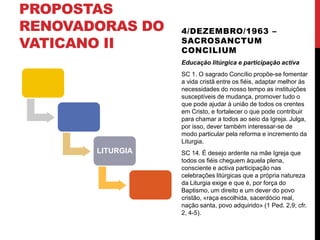 PROPOSTAS
RENOVADORAS DO
VATICANO II

4/DEZEMBRO/1963 –
SACROSANCTUM
CONCILIUM
Educação litúrgica e participação activa
SC 1. O sagrado Concílio propõe-se fomentar
a vida cristã entre os fiéis, adaptar melhor às
necessidades do nosso tempo as instituições
susceptíveis de mudança, promover tudo o
que pode ajudar à união de todos os crentes
em Cristo, e fortalecer o que pode contribuir
para chamar a todos ao seio da Igreja. Julga,
por isso, dever também interessar-se de
modo particular pela reforma e incremento da
Liturgia.

LITURGIA

SC 14. É desejo ardente na mãe Igreja que
todos os fiéis cheguem àquela plena,
consciente e activa participação nas
celebrações litúrgicas que a própria natureza
da Liturgia exige e que é, por força do
Baptismo, um direito e um dever do povo
cristão, «raça escolhida, sacerdócio real,
nação santa, povo adquirido» (1 Ped. 2,9; cfr.
2, 4-5).

 