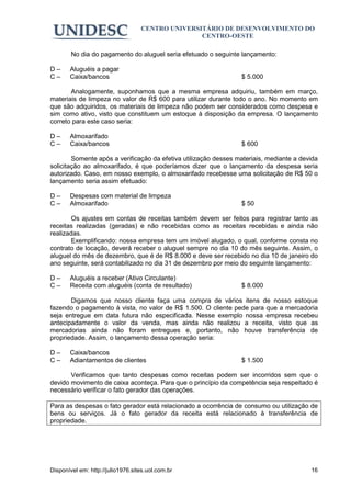 CENTRO UNIVERSITÁRIO DE DESENVOLVIMENTO DO
                                                  CENTRO-OESTE

        No dia do pagamento do aluguel seria efetuado o seguinte lançamento:

D–     Aluguéis a pagar
C–     Caixa/bancos                                              $ 5.000

       Analogamente, suponhamos que a mesma empresa adquiriu, também em março,
materiais de limpeza no valor de R$ 600 para utilizar durante todo o ano. No momento em
que são adquiridos, os materiais de limpeza não podem ser considerados como despesa e
sim como ativo, visto que constituem um estoque à disposição da empresa. O lançamento
correto para este caso seria:

D–     Almoxarifado
C–     Caixa/bancos                                              $ 600

        Somente após a verificação da efetiva utilização desses materiais, mediante a devida
solicitação ao almoxarifado, é que poderíamos dizer que o lançamento da despesa seria
autorizado. Caso, em nosso exemplo, o almoxarifado recebesse uma solicitação de R$ 50 o
lançamento seria assim efetuado:

D–     Despesas com material de limpeza
C–     Almoxarifado                                              $ 50

        Os ajustes em contas de receitas também devem ser feitos para registrar tanto as
receitas realizadas (geradas) e não recebidas como as receitas recebidas e ainda não
realizadas.
        Exemplificando: nossa empresa tem um imóvel alugado, o qual, conforme consta no
contrato de locação, deverá receber o aluguel sempre no dia 10 do mês seguinte. Assim, o
aluguel do mês de dezembro, que é de R$ 8.000 e deve ser recebido no dia 10 de janeiro do
ano seguinte, será contabilizado no dia 31 de dezembro por meio do seguinte lançamento:

D–     Aluguéis a receber (Ativo Circulante)
C–     Receita com aluguéis (conta de resultado)                 $ 8.000

       Digamos que nosso cliente faça uma compra de vários itens de nosso estoque
fazendo o pagamento à vista, no valor de R$ 1.500. O cliente pede para que a mercadoria
seja entregue em data futura não especificada. Nesse exemplo nossa empresa recebeu
antecipadamente o valor da venda, mas ainda não realizou a receita, visto que as
mercadorias ainda não foram entregues e, portanto, não houve transferência de
propriedade. Assim, o lançamento dessa operação seria:

D–     Caixa/bancos
C–     Adiantamentos de clientes                                 $ 1.500

       Verificamos que tanto despesas como receitas podem ser incorridos sem que o
devido movimento de caixa aconteça. Para que o princípio da competência seja respeitado é
necessário verificar o fato gerador das operações.

Para as despesas o fato gerador está relacionado a ocorrência de consumo ou utilização de
bens ou serviços. Já o fato gerador da receita está relacionado à transferência de
propriedade.




Disponível em: http://julio1976.sites.uol.com.br                                         16
 