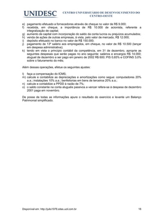 CENTRO UNIVERSITÁRIO DE DESENVOLVIMENTO DO
                                                  CENTRO-OESTE

e) pagamento efetuado a fornecedores através de cheque no valor de R$ 9.000;
f) recebida, em cheque, a importância de R$ 10.000 de acionista, referente a
   integralização de capital;
g) aumento de capital com incorporação do saldo da conta lucros ou prejuízos acumulados;
h) venda de ações de outras empresas, à vista, pelo valor de mercado, R$ 12.000;
i) depósito efetuado no banco no valor de R$ 150.000;
j) pagamento de 13º salário aos empregados, em cheque, no valor de R$ 10.500 (lançar
   em despesa administrativa);
k) tendo em vista o princípio contábil da competência, em 31 de dezembro, aproprie as
   seguintes despesas que serão pagas no ano seguinte: salários e encargos R$ 14.000;
   aluguel de dezembro a ser pago em janeiro de 2002 R$ 600; PIS 0,65% e COFINS 3,0%
   sobre o faturamento do mês;

Além dessas operações, efetue os seguintes ajustes:

l) faça a compensação do ICMS;
m) calcule e contabilize as depreciações e amortizações como segue: computadores 20%
   a.a.; instalações 10% a.a.; benfeitorias em bens de terceiros 20% a.a.;
n) calcule e contabilize a PPDD à razão de 7%;
o) o saldo constante na conta aluguéis passivos a vencer refere-se à despesa de dezembro
   2001 paga em novembro.

De posse de todas as informações apure o resultado do exercício e levante um Balanço
Patrimonial simplificado.




Disponível em: http://julio1976.sites.uol.com.br                                     18
 