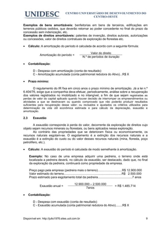 CENTRO UNIVERSITÁRIO DE DESENVOLVIMENTO DO
                                                       CENTRO-OESTE

Exemplos de bens amortizáveis: benfeitorias em bens de terceiros, edificações em
terrenos públicos cedidos, que deverão retornar ao poder concedente no final do prazo da
concessão sem indenização, etc.
Exemplos de direitos amortizáveis: patentes de invenção, direitos autorais, autorizações
ou concessões, valor de direitos contratuais de exploração de florestas etc.

•     Cálculo: A amortização do período é calculada de acordo com a seguinte fórmula:

                                                              Valor do direito
                Amortização do período =
                                                        N.º de períodos de duração

•     Contabilização:

         D - Despesa com amortização (conta de resultado)
         C - Amortização acumulada (conta patrimonial redutora do Ativo)...R$ X

•     Prazo mínimo:

       O regulamento do IR fixa em cinco anos o prazo mínimo de amortização. Já a lei n.º
6.404/76, exige que a companhia deva efetuar, periodicamente, análise sobre a recuperação
dos valores registrados no imobilizado e no intangível, a fim de que sejam registradas as
perdas de valor do capital aplicado quando houver decisão de interromper os empreendimentos ou
atividades a que se destinavam ou quando comprovado que não poderão produzir resultados
suficientes para recuperação desse valor; ou revisados e ajustados os critérios utilizados para
determinação da vida útil econômica estimada e para cálculo da depreciação, exaustão e
amortização.

2.3      Exaustão

        A exaustão corresponde à perda do valor, decorrente da exploração de direitos cujo
objeto sejam recursos minerais ou florestais, ou bens aplicados nessa exploração.
        Ao contrário das propriedades que se deterioram física ou economicamente, os
recursos naturais esgotam-se. O esgotamento é a extinção dos recursos naturais e a
exaustão é a extinção do custo ou do valor desses recursos naturais (mina, floresta, poço
petrolífero, etc.).

•     Cálculo: A exaustão do período é calculada de modo semelhante à amortização.

      Exemplo: No caso de uma empresa adquirir uma pedreira, o terreno onde está
      localizada a pedreira deverá, no cálculo da exaustão, ser destacado, dado que, no final
      da exploração da pedreira, continuará como propriedade da empresa.

      Preço pago pela empresa (pedreira mais o terreno).............................R$ 12.900.000
      Valor estimado do terreno.....................................................................R$ 2.500.000
      Prazo estimado para esgotamento total da pedreira.........................................7 anos

                                                12.900.000 – 2.500.000
                Exaustão anual =                                                      = R$ 1.485.714
                                                        7anos

•     Contabilização:

         D - Despesa com exaustão (conta de resultado)
         C - Exaustão acumulada (conta patrimonial redutora do Ativo)........R$ X



Disponível em: http://julio1976.sites.uol.com.br                                                                   9
 