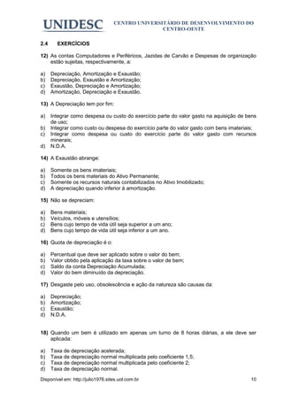 CENTRO UNIVERSITÁRIO DE DESENVOLVIMENTO DO
                                                  CENTRO-OESTE

2.4     EXERCÍCIOS

12) As contas Computadores e Periféricos, Jazidas de Carvão e Despesas de organização
    estão sujeitas, respectivamente, a:

a)    Depreciação, Amortização e Exaustão;
b)    Depreciação, Exaustão e Amortização;
c)    Exaustão, Depreciação e Amortização;
d)    Amortização, Depreciação e Exaustão.

13) A Depreciação tem por fim:

a)    Integrar como despesa ou custo do exercício parte do valor gasto na aquisição de bens
      de uso;
b)    Integrar como custo ou despesa do exercício parte do valor gasto com bens imateriais;
c)    Integrar como despesa ou custo do exercício parte do valor gasto com recursos
      minerais;
d)    N.D.A.

14) A Exaustão abrange:

a)    Somente os bens imateriais;
b)    Todos os bens materiais do Ativo Permanente;
c)    Somente os recursos naturais contabilizados no Ativo Imobilizado;
d)    A depreciação quando inferior à amortização.

15) Não se depreciam:

a)    Bens materiais;
b)    Veículos, móveis e utensílios;
c)    Bens cujo tempo de vida útil seja superior a um ano;
d)    Bens cujo tempo de vida útil seja inferior a um ano.

16) Quota de depreciação é o:

a)    Percentual que deve ser aplicado sobre o valor do bem;
b)    Valor obtido pela aplicação da taxa sobre o valor de bem;
c)    Saldo da conta Depreciação Acumulada;
d)    Valor do bem diminuído da depreciação.

17) Desgaste pelo uso, obsolescência e ação da natureza são causas da:

a)    Depreciação;
b)    Amortização;
c)    Exaustão;
d)    N.D.A.


18) Quando um bem é utilizado em apenas um turno de 8 horas diárias, a ele deve ser
    aplicada:

a)    Taxa de depreciação acelerada;
b)    Taxa de depreciação normal multiplicada pelo coeficiente 1,5;
c)    Taxa de depreciação normal multiplicada pelo coeficiente 2;
d)    Taxa de depreciação normal.
Disponível em: http://julio1976.sites.uol.com.br                                        10
 