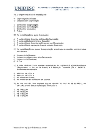 CENTRO UNIVERSITÁRIO DE DESENVOLVIMENTO DO
                                                  CENTRO-OESTE

19) O lançamento abaixo é utilizado para:

D – Depreciação Acumulada
C – Despesas com Depreciação

a)   Contabilizar a depreciação;
b)   Contabilizar a amortização;
c)   Contabilizar a exaustão;
d)   N.D.A.

20) Na contabilização da quota de exaustão:

a)   A conta debitada denomina-se Exaustão Acumulada;
b)   A conta creditada denomina-se Exaustão;
c)   A conta debitada denomina-se Despesas com Depreciação;
d)   A conta debitada representa despesa ou custo do período.

21) Na contabilização das quotas de depreciação, amortização e exaustão, a conta credora
    será sempre:

a)   Uma conta de Despesa;
b)   Uma conta retificadora do Ativo Permanente;
c)   Uma conta de Resultado;
d)   N.D.A.

22) A maior parte das contas sujeitas à amortização, em obediência à legislação tributária
    (Regulamento do Imposto de Renda) e à legislação Comercial (Lei n.° 6.404/76),
    somente será amortizada:

a)   Pela taxa de 10% a.a;
b)   Pela taxa de 20% a.a;
c)   No mínimo em 5 anos;
d)   No mínimo em 4 e no máximo em 20 anos.

23) No dia 01/03/X2, uma empresa adquire veículos no valor de R$ 69.000,00; em
    31/12/X2, o valor de sua depreciação acumulada é:

a)   R$ 13.800,00;
b)   R$ 10.350,00;
c)   R$ 11.500,00;
d)   R$ 11.040,00.




Disponível em: http://julio1976.sites.uol.com.br                                       11
 