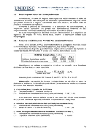 CENTRO UNIVERSITÁRIO DE DESENVOLVIMENTO DO
                                                  CENTRO-OESTE

2.5     Provisão para Créditos de Liquidação Duvidosa

        O empresário, ao abrir um negócio, está sujeito aos riscos inerentes ao ramo de
atividade que escolheu. Este risco pode ser associado à probabilidade de prejuízos futuros
que podem inviabilizar o negócio. Geralmente, este risco deve-se, em maior parte, às
perdas no recebimento de duplicatas.
        Conforme o princípio da competência e a convenção do conservadorismo, o
empresário deverá considerar tais perdas nos demonstrativos contábeis de seu
empreendimento, subtraindo este total do montante de duplicatas a receber.
        Há duas interpretações que devemos observar: a teoria contábil e as exigências da
legislação do imposto de renda. Neste texto, faremos a abordagem dessas duas
interpretações.

2.5.1 Cálculo e contabilização da Provisão Para Devedores Duvidosos

       Para a teoria contábil, a PPDD é calculada mediante a apuração da média de perdas
no recebimento de duplicatas, efetivamente observada, nos últimos três anos.
       Exemplificando: Suponha que determinada empresa tenha um saldo de duplicatas a
receber de R$ 386.800 no final do 4º ano da série histórica demonstrada abaixo.

                           Histórico de duplicatas a receber
                                                 Ano 1    Ano 2  Ano 3
            Saldo de duplicatas a receber       200.000 250.000 300.000
            Perdas efetivamente observadas       7.000    10.000 10.750

       Considerando os valores apresentados, o cálculo da provisão para devedores
duvidosos, no final do ano 4, seria o seguinte:

                               Σ perda x 100      = 27.750 x 100    = 3,7%
                               Σ saldos a receber       750.000

        Constituição da provisão em 31/12/ano 4: $ 386.800 x 3,7% = $ 14.311,60

       Observação: na constituição da nova provisão devem ser excluídas do saldo de
duplicatas a receber as duplicatas com garantia real (provenientes de vendas com reserva
de domínio e de alienação fiduciária).

a) Contabilização da provisão em 31/12/ano 4
D – Despesa com PPDD (Conta de resultado)
C – Provisão Para Devedores Duvidosos (conta patrimonial)          $ 14.311,60

       Caso a empresa venha a verificar, no ano 5, uma perda de $ 12.500 no recebimento
de duplicatas, menor que a provisão calculada, os ajustes seriam os seguintes:

b) Reversão de saldo provisionado não utilizado (contabilizada ano 5)
D – Provisão Para Devedores Duvidosos (conta patrimonial)
C – Reversão de PPDD (Conta de resultado)                   $ 1.811,60

c) Baixa das duplicatas efetivamente incobráveis (contabilizada ano 5)
D – Provisão Para Devedores Duvidosos (conta patrimonial)
C – Duplicatas a receber (conta patrimonial)                 $ 12.500




Disponível em: http://julio1976.sites.uol.com.br                                       12
 