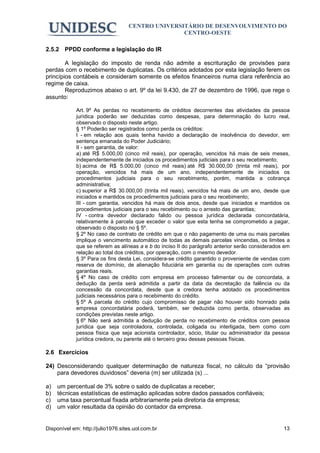 CENTRO UNIVERSITÁRIO DE DESENVOLVIMENTO DO
                                                  CENTRO-OESTE

2.5.2 PPDD conforme a legislação do IR

        A legislação do imposto de renda não admite a escrituração de provisões para
perdas com o recebimento de duplicatas. Os critérios adotados por esta legislação ferem os
princípios contábeis e consideram somente os efeitos financeiros numa clara referência ao
regime de caixa.
        Reproduzimos abaixo o art. 9º da lei 9.430, de 27 de dezembro de 1996, que rege o
assunto:

             Art. 9º As perdas no recebimento de créditos decorrentes das atividades da pessoa
             jurídica poderão ser deduzidas como despesas, para determinação do lucro real,
             observado o disposto neste artigo.
             § 1º Poderão ser registrados como perda os créditos:
             I - em relação aos quais tenha havido a declaração de insolvência do devedor, em
             sentença emanada do Poder Judiciário;
             II - sem garantia, de valor:
             a) até R$ 5.000,00 (cinco mil reais), por operação, vencidos há mais de seis meses,
             independentemente de iniciados os procedimentos judiciais para o seu recebimento;
             b) acima de R$ 5.000,00 (cinco mil reais) até R$ 30.000,00 (trinta mil reais), por
             operação, vencidos há mais de um ano, independentemente de iniciados os
             procedimentos judiciais para o seu recebimento, porém, mantida a cobrança
             administrativa;
             c) superior a R$ 30.000,00 (trinta mil reais), vencidos há mais de um ano, desde que
             iniciados e mantidos os procedimentos judiciais para o seu recebimento;
             III - com garantia, vencidos há mais de dois anos, desde que iniciados e mantidos os
             procedimentos judiciais para o seu recebimento ou o arresto das garantias;
             IV - contra devedor declarado falido ou pessoa jurídica declarada concordatária,
             relativamente à parcela que exceder o valor que esta tenha se comprometido a pagar,
             observado o disposto no § 5º.
             § 2º No caso de contrato de crédito em que o não pagamento de uma ou mais parcelas
             implique o vencimento automático de todas as demais parcelas vincendas, os limites a
             que se referem as alíneas a e b do inciso II do parágrafo anterior serão considerados em
             relação ao total dos créditos, por operação, com o mesmo devedor.
             § 3º Para os fins desta Lei, considera-se crédito garantido o proveniente de vendas com
             reserva de domínio, de alienação fiduciária em garantia ou de operações com outras
             garantias reais.
             § 4º No caso de crédito com empresa em processo falimentar ou de concordata, a
             dedução da perda será admitida a partir da data da decretação da falência ou da
             concessão da concordata, desde que a credora tenha adotado os procedimentos
             judiciais necessários para o recebimento do crédito.
             § 5º A parcela do crédito cujo compromisso de pagar não houver sido honrado pela
             empresa concordatária poderá, também, ser deduzida como perda, observadas as
             condições previstas neste artigo.
             § 6º Não será admitida a dedução de perda no recebimento de créditos com pessoa
             jurídica que seja controladora, controlada, coligada ou interligada, bem como com
             pessoa física que seja acionista controlador, sócio, titular ou administrador da pessoa
             jurídica credora, ou parente até o terceiro grau dessas pessoas físicas.

2.6 Exercícios

24) Desconsiderando qualquer determinação de natureza fiscal, no cálculo da “provisão
    para devedores duvidosos” deveria (m) ser utilizada (s) ...

a)   um percentual de 3% sobre o saldo de duplicatas a receber;
b)   técnicas estatísticas de estimação aplicadas sobre dados passados confiáveis;
c)   uma taxa percentual fixada arbitrariamente pela diretoria da empresa;
d)   um valor resultada da opinião do contador da empresa.


Disponível em: http://julio1976.sites.uol.com.br                                                  13
 