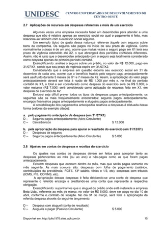 CENTRO UNIVERSITÁRIO DE DESENVOLVIMENTO DO
                                                  CENTRO-OESTE

2.7 Aplicações de recursos em despesas referentes a mais de um exercício

       Algumas vezes uma empresa necessita fazer um desembolso para atender a uma
despesa que não é relativa apenas ao exercício social no qual o pagamento é feito, mas
relaciona-se também com o exercício social seguinte.
       Um exemplo típico de gasto dessa natureza refere-se àquele com seguros sobre
bens da companhia. Os seguros são pagos no início do seu prazo de vigência. Como
normalmente o prazo é de um ano, ocorre que muitas vezes o seguro pago em X1 terá seu
prazo de vigência estendido até X2, o que abrangerá dois períodos contábeis diferentes.
Assim, não é justo que o desembolso antecipado com o seguro seja totalmente considerado
como despesa apenas de primeiro período contábil.
       Exemplificando: analise o seguro sobre um prédio, no valor de R$ 12.000, pago em
31/07/X1, sendo que seu prazo de vigência expira em 31/07/X2.
       Considerando que a empresa em questão encerra seu exercício social em 31 de
dezembro de cada ano, ocorre que o benefício trazido pelo seguro pago antecipadamente
será usufruído durante 5 meses de X1 e 7 meses de X2. Assim, a apropriação do valor pago
antecipadamente deverá ser feita à razão de R$ 1.000 por mês e, no final do período
contábil de X1, o total a ser considerado como despesa do exercício será de R$ 5.000; o
valor restante (R$ 7.000) será considerado como aplicação de recursos feita em X1, em
despesa do exercício de X2.
       Embora seja difícil prever todos os tipos de despesas pagas antecipadamente, os
seguintes são os mais freqüentemente encontrados: seguros pagos antecipadamente,
encargos financeiros pagos antecipadamente e aluguéis pagos antecipadamente.
       A contabilização dos pagamentos antecipados relativos a despesas é efetuada dessa
forma (valores do exemplo citado):

a. pelo pagamento antecipado da despesa (em 31/07/X1)
D – Seguros pagos antecipadamente (Ativo Circulante)
C – Caixa/bancos                                                $ 12.000

b. pela apropriação da despesa para apurar o resultado do exercício (em 31/12/X1)
D – Despesas de seguros
C – Seguros pagos antecipadamente (Ativo Circulante)        $ 5.000


2.8 Ajustes em contas de despesas e receitas do exercício

        Os ajustes nas contas de despesas devem ser feitos para apropriar tanto as
despesas pertencentes ao mês (ou ao ano) e não-pagas como as que foram pagas
antecipadamente.
        Existem despesas que ocorrem dentro do mês, mas que serão pagas somente no
mês seguinte. As mais comuns são: despesas com folha de pagamento (salários,
contribuições da previdência, FGTS, 13º salário, férias e 1/3, etc), despesas com tributos
(ICMS, PIS, COFINS, etc).
         A apropriação dessas despesas é feita debitando-se uma conta de despesa que
represente o referido encargo e creditando-se uma conta que represente a respectiva
obrigação.
        Exemplificando: suponhamos que o aluguel do prédio onde está instalada a empresa
Beta Ltda., referente ao mês de março, no valor de R$ 5.000, deve ser pago no dia 10 de
abril, conforme o contrato de locação. No dia 31 de março, será feita a apropriação da
referida despesa através do seguinte lançamento:

D–     Despesa com aluguel (conta de resultado)
C–     Aluguéis a pagar (Passivo Circulante)                    $ 5.000


Disponível em: http://julio1976.sites.uol.com.br                                       15
 