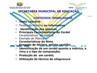 CONTEÚDOS TRABALHADOS Texto Literário Texto não-literário  ou informativo     identificação dos gêneros Principais Características do Cordel Características  da métrica Exemplo de Métrica Características da Rima Exemplo de décima, setima sextilha Identificação de um cordel quanto a métrica, a rima e o tipo de composição;  Produção de  um cordel; Utilização da técnica de xilogravura SECRETARIA MUNICIPAL DE EDUCAÇÃO 