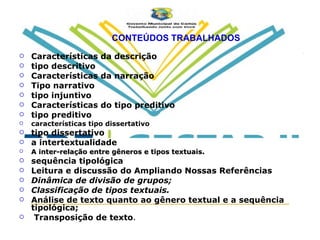 CONTEÚDOS TRABALHADOS Características da descrição tipo descritivo Características da narração Tipo narrativo tipo injuntivo Características do tipo preditivo tipo preditivo características tipo dissertativo tipo dissertativo a intertextualidade A inter-relação entre gêneros e tipos textuais . sequência tipológica Leitura e discussão do Ampliando Nossas Referências Dinâmica de divisão de grupos; Classificação de tipos textuais. Análise de texto quanto ao gênero textual e a sequência tipológica; Transposição de texto . 