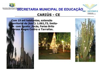 SECRETARIA MUNICIPAL DE EDUCAÇÃO CARIÚS - CE Com 19 mil habitantes, extensão territorial de (km²): 1.061,73, limita-se  com Iguatu ,Jucás, Farias Brito Várzea Alegre  Cedro e Tarrafas. 